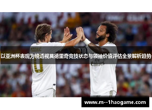 以亚洲杯表现为镜透视莫德里奇竞技状态与领袖价值评估全景解析趋势 以亚洲杯表现为镜透视莫德里奇竞技状态与领袖价值评估全景解析趋势