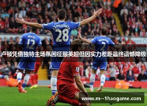 卢顿凭借独特主场氛围征服英超但因实力差距最终遗憾降级