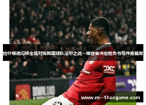 拉什福德闪耀全场对阵韩国球队法甲之战一锤定音决定胜负书写传奇篇章 拉什福德闪耀全场对阵韩国球队法甲之战一锤定音决定胜负书写传奇篇章