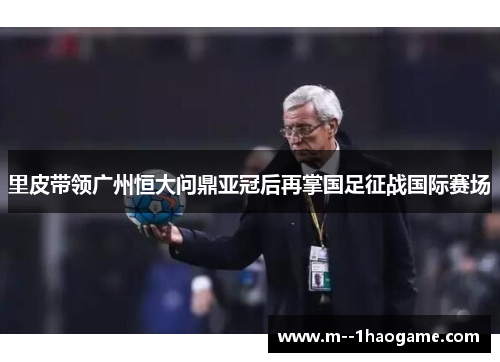里皮带领广州恒大问鼎亚冠后再掌国足征战国际赛场 里皮带领广州恒大问鼎亚冠后再掌国足征战国际赛场