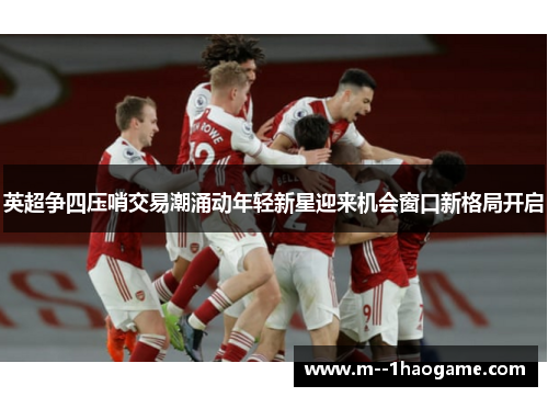 英超争四压哨交易潮涌动年轻新星迎来机会窗口新格局开启 英超争四压哨交易潮涌动年轻新星迎来机会窗口新格局开启